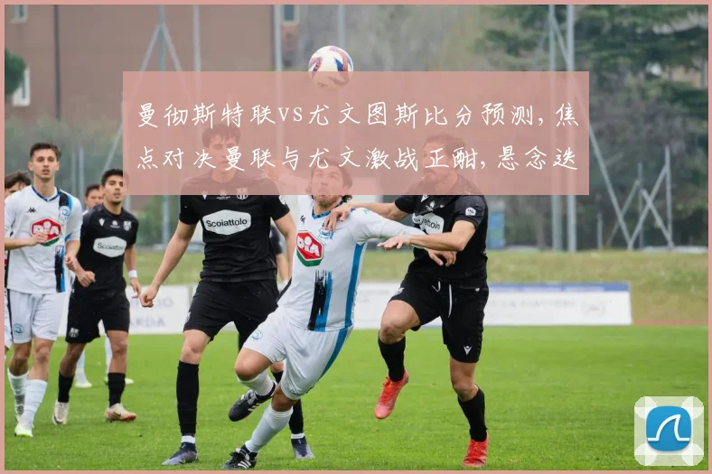 曼彻斯特联vs尤文图斯比分预测,焦点对决曼联与尤文激战正酣,悬念迭起