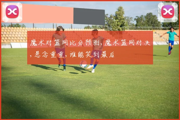 魔术对篮网比分预测,魔术篮网对决,悬念重重,谁能笑到最后