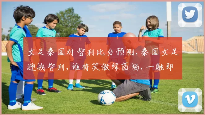 女足泰国对智利比分预测,泰国女足迎战智利,谁将笑傲绿茵场,一触即发
